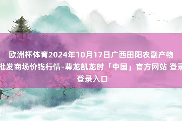 欧洲杯体育2024年10月17日广西田阳农副产物详细批发商场价钱行情-尊龙凯龙时「中国」官方网站 登录入口