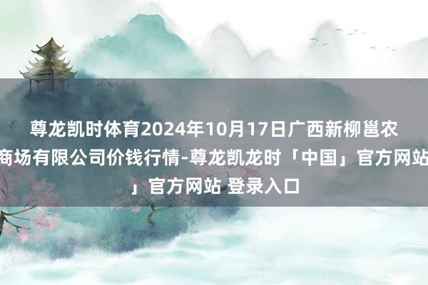 尊龙凯时体育2024年10月17日广西新柳邕农居品批发商场有限公司价钱行情-尊龙凯龙时「中国」官方网站 登录入口