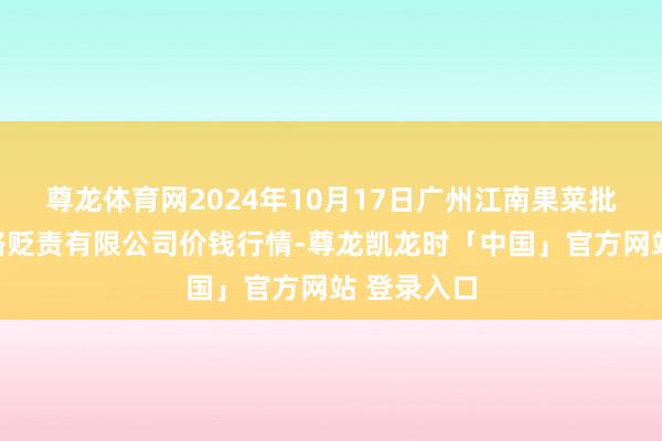 尊龙体育网2024年10月17日广州江南果菜批发市集连络贬责有限公司价钱行情-尊龙凯龙时「中国」官方网站 登录入口