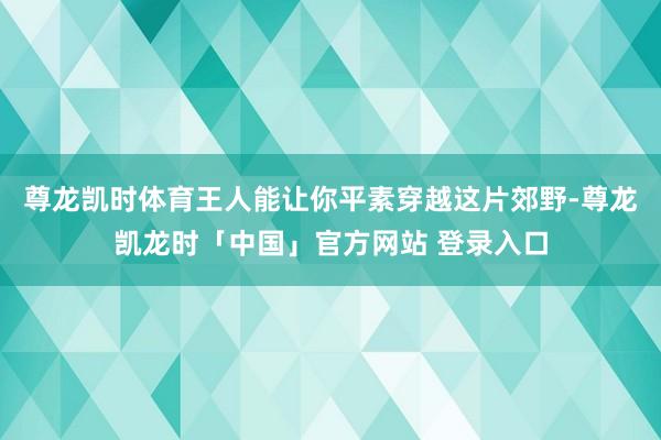 尊龙凯时体育王人能让你平素穿越这片郊野-尊龙凯龙时「中国」官方网站 登录入口