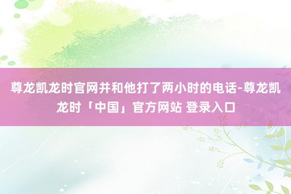 尊龙凯龙时官网并和他打了两小时的电话-尊龙凯龙时「中国」官方网站 登录入口