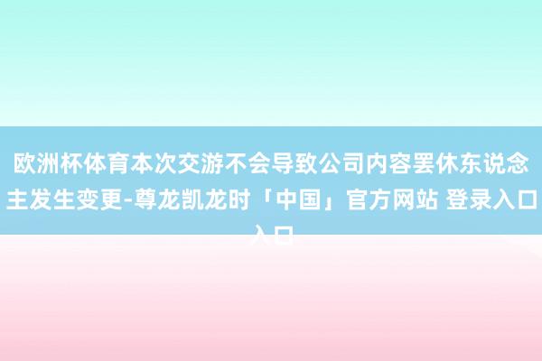 欧洲杯体育本次交游不会导致公司内容罢休东说念主发生变更-尊龙凯龙时「中国」官方网站 登录入口