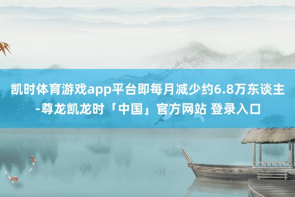 凯时体育游戏app平台即每月减少约6.8万东谈主-尊龙凯龙时「中国」官方网站 登录入口