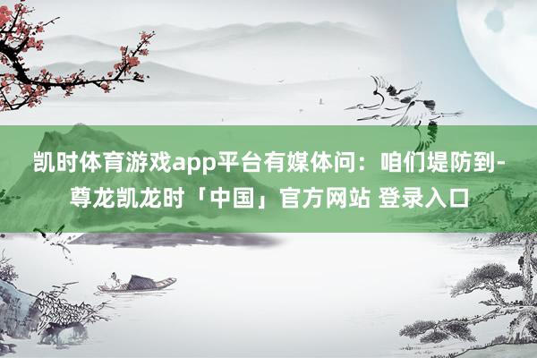 凯时体育游戏app平台　　有媒体问：咱们堤防到-尊龙凯龙时「中国」官方网站 登录入口