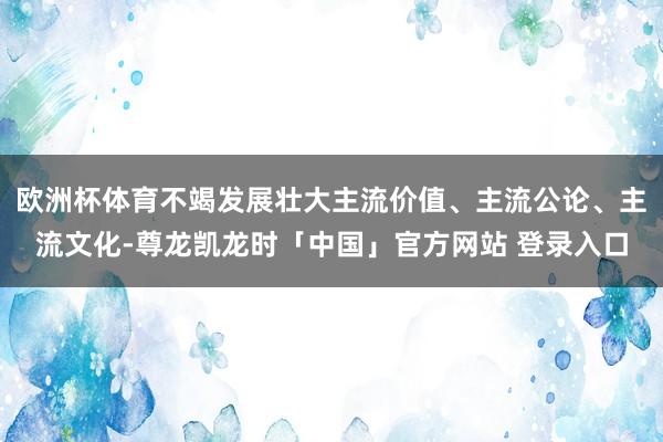 欧洲杯体育不竭发展壮大主流价值、主流公论、主流文化-尊龙凯龙时「中国」官方网站 登录入口