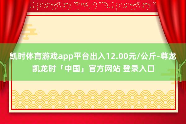 凯时体育游戏app平台出入12.00元/公斤-尊龙凯龙时「中国」官方网站 登录入口