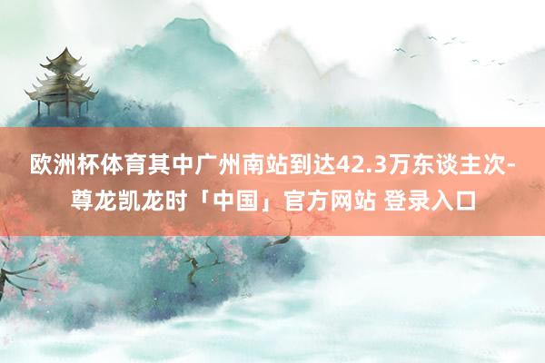 欧洲杯体育其中广州南站到达42.3万东谈主次-尊龙凯龙时「中国」官方网站 登录入口