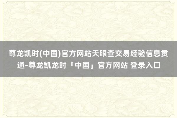 尊龙凯时(中国)官方网站　　天眼查交易经验信息贯通-尊龙凯龙时「中国」官方网站 登录入口