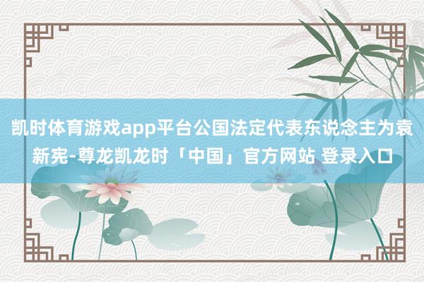 凯时体育游戏app平台公国法定代表东说念主为袁新宪-尊龙凯龙时「中国」官方网站 登录入口